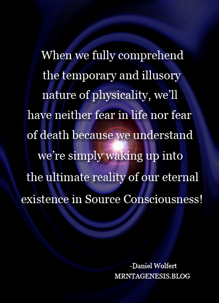 An image that proclaims: "When we fully comprehend the temporary and illusory nature of physicality, we'll have neither fear in life nor fear of death because we understand we're simply waking up into the ultimate reality of our eternal existence in Source Consciousness!"