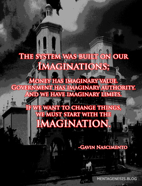 A quote from Gavin Nascimento: "The system was built on our imaginations; money has imaginary value. Government has imaginary authority, and we have imaginary limits.  If we want to change things we must start with the imagination."
