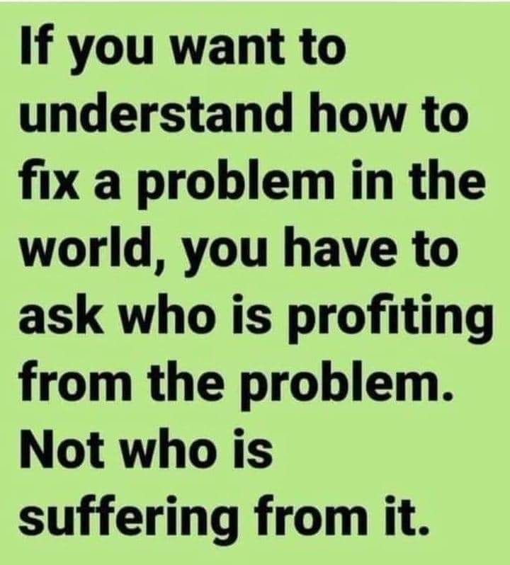 A meme that explains: "If you want to understand how to fix a problem in the world, you have to ask who is profiting from the problem. Not who is suffering from it.