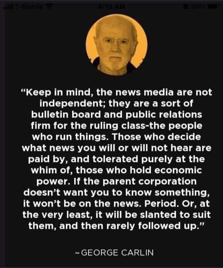 A quote from George Carlin: "Keep in mind, the news media are not independent; they are a sort of bulletin board and public relations firm for the ruling class- the people who run things. Those who decide what news you will or will not hear the paid by, and tolerated purely at the whim of, those who hold economic power. If the parent corporation doesn't want you to know something, it won't be on the news. Period. Or, at the very least, it will be slanted to suit them, and then rarely followed up."